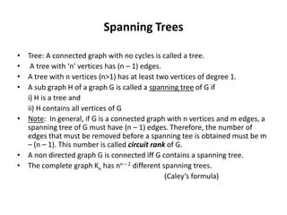 Spanning Trees
• Tree: A connected graph with no cycles is called a tree.
• A tree with ‘n’ vertices has (n – 1) edges.
• A tree with n vertices (n>1) has at least two vertices of degree 1.
• A sub graph H of a graph G is called a spanning tree of G if
i) H is a tree and
ii) H contains all vertices of G
• Note: In general, if G is a connected graph with n vertices and m edges, a
spanning tree of G must have (n – 1) edges. Therefore, the number of
edges that must be removed before a spanning tee is obtained must be m
– (n – 1). This number is called circuit rank of G.
• A non directed graph G is connected iff G contains a spanning tree.
• The complete graph Kn has nn – 2 different spanning trees.
(Caley’s formula)
 