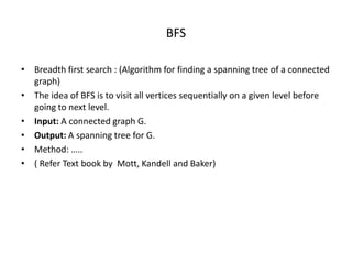 BFS
• Breadth first search : (Algorithm for finding a spanning tree of a connected
graph)
• The idea of BFS is to visit all vertices sequentially on a given level before
going to next level.
• Input: A connected graph G.
• Output: A spanning tree for G.
• Method: …..
• ( Refer Text book by Mott, Kandell and Baker)
 