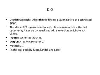 DFS
• Depth first search : (Algorithm for finding a spanning tree of a connected
graph)
• The idea of DFS is proceeding to higher levels successively in the first
opportunity. Later we backtrack and add the vertices which are not
visited.
• Input: A connected graph G.
• Output: A spanning tree for G.
• Method: …..
• ( Refer Text book by Mott, Kandell and Baker)
 