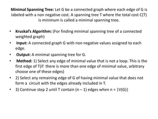 Minimal Spanning Tree: Let G be a connected graph where each edge of G is
labeled with a non negative cost. A spanning tree T where the total cost C(T)
is minimum is called a minimal spanning tree.
• Kruskal’s Algorithm: (For finding minimal spanning tree of a connected
weighted graph)
• Input: A connected graph G with non negative values assigned to each
edge.
• Output: A minimal spanning tree for G.
• Method: 1) Select any edge of minimal value that is not a loop. This is the
first edge of T(if there is more than one edge of minimal value, arbitrary
choose one of these edges)
• 2) Select any remaining edge of G of having minimal value that does not
form a circuit with the edges already included in T.
• 3) Continue step 2 until T contain (n – 1) edges when n = |V(G)|
 