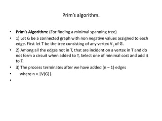 Prim’s algorithm.
• Prim’s Algorithm: (For finding a minimal spanning tree)
• 1) Let G be a connected graph with non negative values assigned to each
edge. First let T be the tree consisting of any vertex V1 of G.
• 2) Among all the edges not in T, that are incident on a vertex in T and do
not form a circuit when added to T, Select one of minimal cost and add it
to T.
• 3) The process terminates after we have added (n – 1) edges
• where n = |V(G)|.
•
 
