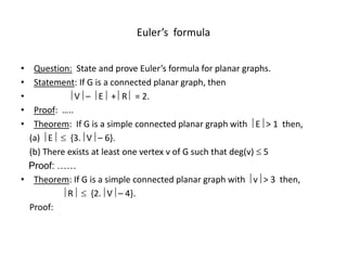 Euler’s formula
• Question: State and prove Euler’s formula for planar graphs.
• Statement: If G is a connected planar graph, then
•  V –  E + R  = 2.
• Proof: …..
• Theorem: If G is a simple connected planar graph with  E > 1 then,
(a)  E  {3. V – 6}.
(b) There exists at least one vertex v of G such that deg(v)  5
Proof: ……
• Theorem: If G is a simple connected planar graph with  v > 3 then,
 R  {2. V – 4}.
Proof:
 