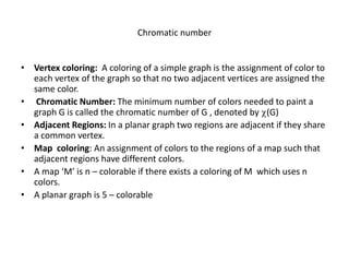 Chromatic number
• Vertex coloring: A coloring of a simple graph is the assignment of color to
each vertex of the graph so that no two adjacent vertices are assigned the
same color.
• Chromatic Number: The minimum number of colors needed to paint a
graph G is called the chromatic number of G , denoted by (G)
• Adjacent Regions: In a planar graph two regions are adjacent if they share
a common vertex.
• Map coloring: An assignment of colors to the regions of a map such that
adjacent regions have different colors.
• A map ‘M’ is n – colorable if there exists a coloring of M which uses n
colors.
• A planar graph is 5 – colorable
 