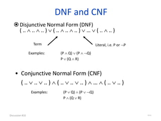 DNF and CNF
Disjunctive Normal Form (DNF)
( ..  ..  .. )  ( ..  ..  .. )  …  ( ..  .. )
Discussion #10 43/16
Term Literal, i.e. P or P
• Conjunctive Normal Form (CNF)
( ..  ..  .. )  ( ..  ..  .. )  …  ( ..  .. )
Examples: (P  Q)  (P  Q)
P  (Q  R)
Examples: (P  Q)  (P  Q)
P  (Q  R)
 