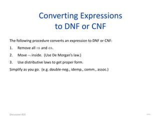 Converting Expressions
to DNF or CNF
Discussion #10 44/16
The following procedure converts an expression to DNF or CNF:
1. Remove all  and .
2. Move  inside. (Use De Morgan’s law.)
3. Use distributive laws to get proper form.
Simplify as you go. (e.g. double-neg., idemp., comm., assoc.)
 