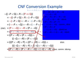 CNF Conversion Example
( ..  ..  .. )  ( ..  ..  .. )  …  ( ..  .. )
((P  Q)  R  (P  Q))
 ((P  Q)  R  (P  Q)) impl.
 (P  Q)  R  (P  Q) deM.
 (P  Q)  R  (P  Q) deM.
 (P  Q)  R  (P  Q) double neg.
 ((P  R)  (Q  R))  (P  Q) distr.
 ((P  R)  (P  Q))  distr.
((Q  R)  (P  Q))
 (((P  R)  P)  ((P  R)  Q))  distr.
(((Q  R)  P)  ((Q  R)  Q))
 (P  R)  (P  R  Q)  (Q  R) assoc. comm. idemp.
Discussion #10 47/16
(DNF)
(P  R)  (P  R  Q)
 (Q  R)
 (P  R)  (P  R  Q)
 (F  Q  R) - ident.
 (P  R)  ((P  F)
 (Q  R)) - comm., distr.
 (P  R)  (F
 (Q  R)) - dominat.
 (P  R)  (Q  R) - ident.
 