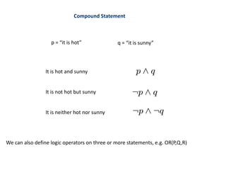 Compound Statement
p = “it is hot” q = “it is sunny”
It is hot and sunny
It is not hot but sunny
It is neither hot nor sunny
We can also define logic operators on three or more statements, e.g. OR(P,Q,R)
 