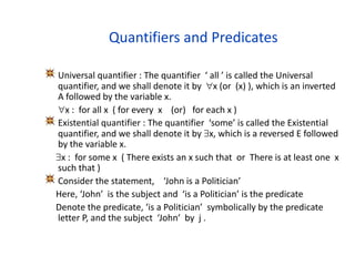 Quantifiers and Predicates
Universal quantifier : The quantifier ‘ all ’ is called the Universal
quantifier, and we shall denote it by x (or (x) ), which is an inverted
A followed by the variable x.
x : for all x ( for every x (or) for each x )
Existential quantifier : The quantifier ‘some’ is called the Existential
quantifier, and we shall denote it by x, which is a reversed E followed
by the variable x.
x : for some x ( There exists an x such that or There is at least one x
such that )
Consider the statement, ‘John is a Politician’
Here, ‘John’ is the subject and ‘is a Politician’ is the predicate
Denote the predicate, ‘is a Politician’ symbolically by the predicate
letter P, and the subject ‘John’ by j .
 