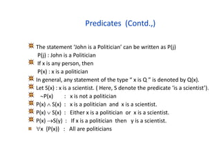 Predicates (Contd.,)
The statement ‘John is a Politician’ can be written as P(j)
P(j) : John is a Politician
If x is any person, then
P(x) : x is a politician
In general, any statement of the type “ x is Q ” is denoted by Q(x).
Let S(x) : x is a scientist. ( Here, S denote the predicate ‘is a scientist’).
P(x) : x is not a politician
P(x)  S(x) : x is a politician and x is a scientist.
P(x)  S(x) : Either x is a politician or x is a scientist.
P(x) S(y) : If x is a politician then y is a scientist.
x {P(x)} : All are politicians
 