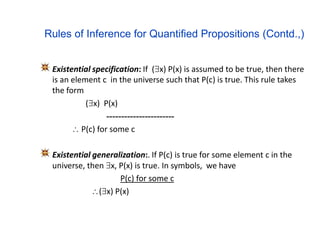 Rules of Inference for Quantified Propositions (Contd.,)
Existential specification: If (x) P(x) is assumed to be true, then there
is an element c in the universe such that P(c) is true. This rule takes
the form
(x) P(x)
-----------------------
 P(c) for some c
Existential generalization:. If P(c) is true for some element c in the
universe, then x, P(x) is true. In symbols, we have
P(c) for some c
(x) P(x)
 