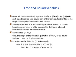 Free and Bound variables
Given a formula containing a part of the form (x) P(x) or (x) P(x),
such a part is called an x-bound part of the formula. Further P(x) is the
scope of the quantifier in both the formulas.
Any occurrence of x, in an x-bound part of the formula is called a
bound occurrence of x, while any variable that is not a bound
occurrence is called a free occurrence
Ex: consider, (x) P(x,y)
Here, the scope of the universal quantifier is P(x,y), x is a bound
variable and y is a free variable.
Ex: Consider the formula, (x) (P(x) Q(x))
Here, Scope of the quantifier is P(x) Q(x).
Both the occurrences of x are bound.
 