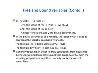 Free and Bound variables (Contd.,)
Ex: (x) {P(x)  (y) R(x,y)}
Here, the scope of x is P(x)  (y) R(x,y)
and the scope of y is R(x,y)
All occurrences of x and y are bound occurrences.
In the bound occurrence of a variable, the letter which is used to
represent the variable is a dummy variable.
The formula (x) {P(x)} is same as (y) {P(y)}
The formula, (y) R(x,y) is same as (z) R(x,z) .
Generally speaking, in order to draw conclusions from quantified
premises, we need to remove quantifiers properly, argue with the
resulting propositions, and then properly prefix the correct
quantifiers.
 