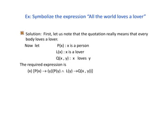 Ex: Symbolize the expression “All the world loves a lover”
Solution: First, let us note that the quotation really means that every
body loves a lover.
Now let P(x) : x is a person
L(x) : x is a lover
Q(x , y) : x loves y
The required expression is
(x) [P(x)  (y){P(y)  L(y) Q(x , y)}]
 