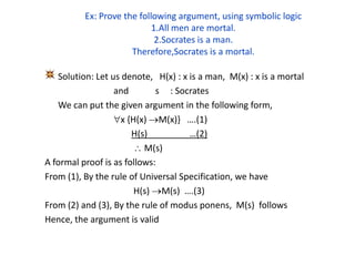 Ex: Prove the following argument, using symbolic logic
1.All men are mortal.
2.Socrates is a man.
Therefore,Socrates is a mortal.
Solution: Let us denote, H(x) : x is a man, M(x) : x is a mortal
and s : Socrates
We can put the given argument in the following form,
x {H(x) M(x)} ….(1)
H(s) …(2)
 M(s)
A formal proof is as follows:
From (1), By the rule of Universal Specification, we have
H(s) M(s) ….(3)
From (2) and (3), By the rule of modus ponens, M(s) follows
Hence, the argument is valid
 