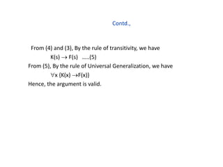 Contd.,
From (4) and (3), By the rule of transitivity, we have
K(s)  F(s) …..(5)
From (5), By the rule of Universal Generalization, we have
x {K(x) F(x)}
Hence, the argument is valid.
 