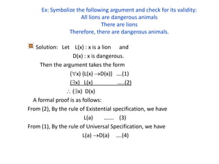 Ex: Symbolize the following argument and check for its validity:
All lions are dangerous animals
There are lions
Therefore, there are dangerous animals.
Solution: Let L(x) : x is a lion and
D(x) : x is dangerous.
Then the argument takes the form
(x) {L(x) D(x)} ….(1)
(x) L(x) …..(2)
 (x) D(x)
A formal proof is as follows:
From (2), By the rule of Existential specification, we have
L(a) ……. (3)
From (1), By the rule of Universal Specification, we have
L(a) D(a) ….(4)
 
