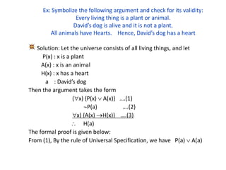 Ex: Symbolize the following argument and check for its validity:
Every living thing is a plant or animal.
David’s dog is alive and it is not a plant.
All animals have Hearts. Hence, David’s dog has a heart
Solution: Let the universe consists of all living things, and let
P(x) : x is a plant
A(x) : x is an animal
H(x) : x has a heart
a : David’s dog
Then the argument takes the form
(x) {P(x)  A(x)} ….(1)
P(a) ….(2)
x) {A(x) H(x)} ….(3)
 H(a)
The formal proof is given below:
From (1), By the rule of Universal Specification, we have P(a)  A(a)
 