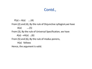 Contd.,
P(a)  A(a) ….(4)
From (2) and (4), By the rule of Disjunctive syllogism,we have
A(a) ….(5)
From (3), By the rule of Universal Specification, we have
A(a) H(a) …(6)
From (5) and (6), By the rule of modus ponens,
H(a) follows
Hence, the argument is valid.
 