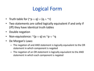 Logical Form
• Truth table for (~p  q)  (q  ~r)
• Two statements are called logically equivalent if and only if
(iff) they have identical truth tables
• Double negation
• Non-equivalence: ~(p  q) vs ~p  ~q
• De Morgan’s Laws:
– The negation of and AND statement is logically equivalent to the OR
statement in which component is negated
– The negation of an OR statement is logically equivalent to the AND
statement in which each component is negated
 