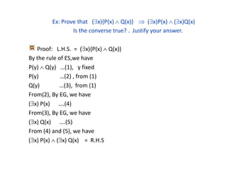 Ex: Prove that (x){P(x)  Q(x)}  (x)P(x)  (x)Q(x)
Is the converse true? . Justify your answer.
Proof: L.H.S. = (x){P(x)  Q(x)}
By the rule of ES,we have
P(y)  Q(y) …(1), y fixed
P(y) …(2) , from (1)
Q(y) …(3), from (1)
From(2), By EG, we have
(x) P(x) ….(4)
From(3), By EG, we have
(x) Q(x) ….(5)
From (4) and (5), we have
(x) P(x)  (x) Q(x) = R.H.S
 
