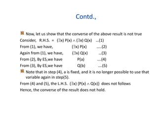 Contd.,
Now, let us show that the converse of the above result is not true
Consider, R.H.S. = (x) P(x)  (x) Q(x) …(1)
From (1), we have, (x) P(x) …..(2)
Again from (1), we have, (x) Q(x) …(3)
From (2), By ES,we have P(a) ….(4)
From (3), By ES,we have Q(b) ….(5)
Note that in step (4), a is fixed, and it is no longer possible to use that
variable again in step(5).
From (4) and (5), the L.H.S. (x) {P(x)  Q(x)} does not follows
Hence, the converse of the result does not hold.
 