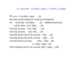 Ex: Show that (x) {P(x)  Q(x)}  (x) P(x)  (x)Q(x)
L.H.S = (x) {P(x)  Q(x)} ….(1)
We shall use the method of ‘proof by contradiction’
Let {(x) P(x)  (x) Q(x)} ….(2) (Additional premise)
{(x) P(x)  (x) Q(x)} ….(3)
From (3), we have, (x) Q(x) …..(4)
From (3), we have, (x) P(x) …..(5)
From (5), By the rule of ES, we have P(y) ….(6)
From (4), By the rule of US, we have Q(y) ….(7)
From (6) and (7), we have, P(y)  Q(y) …(8)
 {P(y)  Q(y)} …(9)
From (1),By the rule of US, we have {P(y)  Q(y)} …..(10)
 