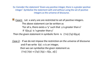 Ex: Consider the statement ‘Given any positive integer, there is a greater positive
integer’. Symbolize the statement with and without using the set of positive
integers as the universe of discourse.
Case1: Let x and y are are restricted to set of positive integers.
The above statement can be written as
‘For all x, there exists a ‘y’ such that y is greater than x’
If G(x,y) is ‘x greater than y’
Then the given statement in symbolic form is (x) (y) G(y,x)
Case 2: If we do not impose the restriction on the universe of discourse
and if we write I(x) : x is an integer,
then we can symbolize the given statement as
(x) [ I(x) (y) { I(y)  G(y , x)} ]
 