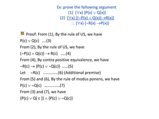 Ex: prove the following argument
(1) (x) {P(x)  Q(x)}
(2) (x) [{P(x)  Q(x)}R(x)]
 (x) {R(x) P(x)}
Proof: From (1), By the rule of US, we have
P(c)  Q(c) ….(3)
From (2), By the rule of US, we have
{P(c)  Q(c)}  R(c) ..…(4)
From (4), By contra positive equivalence, we have
R(c)  {P(c)  Q(c)} ……(5)
Let R(c) ……………(6) (Additional premise)
From (5) and (6), By the rule of modus ponens, we have
P(c)  Q(c) ……………(7)
From (3) and (7), we have
{P(c)  Q( c )}  {P(c)  Q(c)}
 