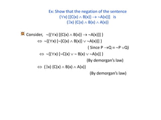 Ex: Show that the negation of the sentence
(x) [{C(x)  B(x)}  A(x)}] is
(x) {C(x)  B(x)  A(x)}
Consider, {(x) [{C(x)  B(x)}  A(x)}] }
 {(x) [{C(x)  B(x)}  A(x)}] }
( Since P Q  P Q)
 {(x) [C(x)   B(x)  A(x)] }
(By demorgan’s law)
 (x) {C(x)  B(x)  A(x)}
(By demorgan’s law)
 