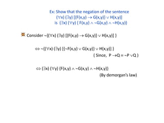 Ex: Show that the negation of the sentence
(x) (y) [{F(x,y)  G(x,y)}  H(x,y)]
is (x) (y) { F(x,y)  G(x,y)  H(x,y)}
Consider {(x) (y) [{F(x,y)  G(x,y)}  H(x,y)] }
 {(x) (y) [{F(x,y)  G(x,y)}  H(x,y)] }
( Since, P Q  P Q )
 (x) (y) {F(x,y)  G(x,y)  H(x,y)}
(By demorgan’s law)
 