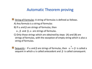 Automatic Theorem proving
String of Formulas: A string of formulas is defined as follows.
A) Any formula is a string of formulas
B) If  and  are strings of formulas, then
 ,  and ,  are strings of formulas.
C) Only those strings which are obtained by steps (A) and (B) are
strings of formulas, with the exception of empty string which is also a
string of formulas.
Sequents : If  and  are strings of formulas, then    is called a
sequent in which  is called antecedent and  is called consequent.
s
 