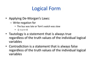 Logical Form
• Applying De-Morgan’s Laws:
– Write negation for
• The bus was late or Tom’s watch was slow
• -1 < x <= 4
• Tautology is a statement that is always true
regardless of the truth values of the individual logical
variables
• Contradiction is a statement that is always false
regardless of the truth values of the individual logical
variables
 
