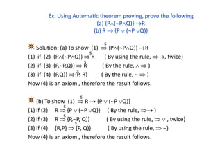 Ex: Using Automatic theorem proving, prove the following
(a) {P(PQ)} R
(b) R  {P  (P Q)}
Solution: (a) To show (1)  {P(PQ)} R
(1) if (2) {P(PQ)}  R ( By using the rule, , twice)
(2) if (3) {P,P,Q)}  R ( By the rule,   )
(3) if (4) {P,Q)} {P, R} ( By the rule,   )
Now (4) is an axiom , therefore the result follows.
(b) To show (1)  R  {P  (P Q)}
(1) if (2) R  {P  (P Q)} ( By the rule,  )
(2) if (3) R  {P,P, Q)} ( By using the rule,   , twice)
(3) if (4) {R,P}  {P, Q)} ( By using the rule,  )
Now (4) is an axiom , therefore the result follows.
s
s
s
s
s
s
s
s
 