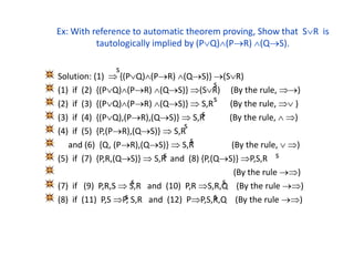 Ex: With reference to automatic theorem proving, Show that SR is
tautologically implied by (PQ)(PR) (QS).
Solution: (1)  {(PQ)(PR) (QS)} (SR)
(1) if (2) {(PQ)(PR) (QS)} (SR) (By the rule, )
(2) if (3) {(PQ)(PR) (QS)}  S,R (By the rule,  )
(3) if (4) {(PQ),(PR),(QS)}  S,R (By the rule,  )
(4) if (5) {P,(PR),(QS)}  S,R
and (6) {Q, (PR),(QS)}  S,R (By the rule,  )
(5) if (7) {P,R,(QS)}  S,R and (8) {P,(QS)} P,S,R
(By the rule )
(7) if (9) P,R,S  S,R and (10) P,R S,R,Q (By the rule )
(8) if (11) P,S P, S,R and (12) PP,S,R,Q (By the rule )
s
s
s
s
s
s
s s
s
s
s s
 