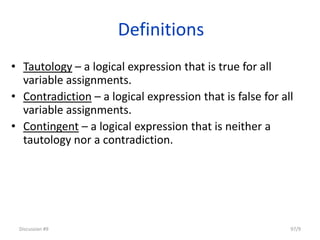 Definitions
• Tautology – a logical expression that is true for all
variable assignments.
• Contradiction – a logical expression that is false for all
variable assignments.
• Contingent – a logical expression that is neither a
tautology nor a contradiction.
Discussion #9 97/9
 