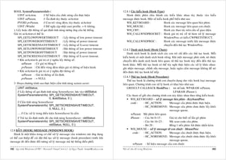 BOOL SystemParametersInfo (                                                                      12.8.1 Caùc kieåu hook (Hook Type):
       UINT uiAction,            // Soá hieäu cuûa chöùc naêng caàn thöïc hieän                        Hook ñöôïc phaân chia thaønh caùc kieåu khaùc nhau tuøy thuoäc vaøo kieåu
       UINT uiParam,             // AÁn ñònh tuøy thuoäc uiAction                                   message ñöôïc hook. Moät soá kieåu hook phoå bieán nhö sau:
       PVOID pvParam,            // Con troû vuøng ñeäm, tuøy thuoäc uiAction                          WH_KEYBOARD :                    Hook caùc message lieân quan baøn phím.
       UINT fWinIni              // Ñeà nghò caäp nhaät user profile. = 0: khoâng.                     WH_MOUSE :                       Hook caùc message lieân quan con chuoät.
   ); Laáy hoaëc ñaët thoâng soá qui ñònh tính naêng töông öùng cuûa heä thoáng.                       WH_CBT :                         Hook caùc thao taùc treân cöûa soå giao dieän.
   Giaù trò uiAction coù theå laø:                                                                     WH_CALLWNDPROCRET : Hook giaù trò traû veà töø haøm xöû lyù message
       SPI_GETLOWPOWERTIMEOUT : Laáy thoâng soá low power timeout                                                                       WindowProc coù kieåu CWPRETSTRUCT.
       SPI_GETPOWEROFFTIMEOUT                       : Laáy thoâng soá power timeout                    WH_CALLWNDPROC :                 Hook caùc message tröôùc khi message ñöôïc
       SPI_GETSCREENSAVETIMEOUT : Laáy thoâng soá S.saver timeout                                                                       chuyeån ñeán thuû tuïc WindowProc.
       SPI_SETLOWPOWERTIMEOUT : Ñaët thoâng soá low power timeout                                   12.8.2 Danh saùch hook (Hook Chain):
       SPI_SETPOWEROFFTIMEOUT                       : Ñaët thoâng soá power timeout                    Danh saùch hook laø danh saùch caùc con troû chæ ñeán caùc thuû tuïc hook. Moãi
       SPI_SETSCREENSAVETIMEOUT : Ñaët thoâng soá S.saver timeout.                                  kieåu hook coù moät danh saùch hook rieâng. Khi moät message phaùt sinh, noù ñöôïc
         Khi uiAction laø giaù trò coù yù nghóa laáy thoâng soá:                                    chuyeån ñeán danh saùch hook lieân quan; töø thuû tuïc hook naøy ñeán ñeán thuû tuïc
           uiParam : Coù giaù trò baèng 0                                                           hook khaùc. Moãi thuû tuïc hook coù theå tuøy nghi thöïc hieän caùc xöû lyù khaùc nhau:
           pvParam : Chæ ñeán vuøng ñeäm nhaän giaù trò thoâng soá hieän haønh.                     ghi nhaän message, chænh söûa message, hoaëc ngaên caám message khoâng ñeå noù
         Khi uiAction laø giaù trò coù yù nghóa ñaët thoâng soá:                                    ñeán ñöôïc thuû tuïc hook keá tieáp.
           uiParam : Giaù trò thoâng soá aán ñònh.
                                                                                                    12.8.3 Thuû tuïc hook (Hook Procedure):
           pvParam : = NULL
                                                                                                        Thuû tuïc hook laø chöông trình con chuyeân duïng cho vieäc hook loaïi message
       Ñoaïn chöông trình sau thöïc hieän caám tính naêng screen saver:                             lieân quan. Chöông trình con xöû lyù hook coù khai baùo nhö sau:
       UINT oldStatus;                                                                                  LRESULT CALLBACK HookProc ( int nCode, WPARAM wParam,
       // Laáy thoâng soá qui ñònh tính naêng ScreenSaver, löu vaøo oldStatus                                                                    LPARAM lParam );
       SystemParametersInfo( SPI_GETSCREENSAVETIMEOUT,                                                  Caùc tham soá göûi cho chöông trình con naøy khaùc nhau theo töøng kieåu hook:
                                      0, &oldStatus, 0 );                                                  WH_KEYBOARD – xöû lyù message baøn phím - KeyboardProc:
       // Caám tính naêng ScreenSaver                                                                      code :      - HC_ACTION:           Message cuûa phím ñöôïc thöïc hieän.
       SystemParametersInfo( SPI_SETSCREENSAVETIMEOUT,                                                                 - HC_NOREMOVE: Message cuûa phím chöa ñöôïc laáy khoûi
                                      0, NULL, 0 );
                                                                                                                                              message queue.
       … // Caùc xöû lyù trong ñieàu kieän ScreenSaver bò caám                                             wParam: Maõ phím lieân quan.
       // Traû laïi aán ñònh tröôùc ñoù cho tính naêng ScreenSaver : oldStatus                             lParam : - Caùc bit 0÷15 :         Giaù trò cho bieát soá laàn goõ phím
       SystemParametersInfo( SPI_SETSCREENSAVETIMEOUT,                                                                 - Caùc bit 16÷23 :     Maõ scan code cuûa phím.
                                        oldStatus, NULL, 0 );                                                          - Bit 29 :             Baèng 1 neáu phím Alt ñöôïc nhaán keøm.
                                                                                                           WH_MOUSE – xöû lyù message töø con chuoät - MouseProc:
12.8 BAÃY (HOOK) MESSAGE (WINDOWS HOOK):
    Hook laø moät khaâu trong cô cheá xöû lyù message cuûa windows maø öùng duïng
                                                                                                             code : - HC_ACTION:              Message cuûa chuoät ñöôïc thöïc hieän.
                                                                                                                       - HC_NOREMOVE: Message cuûa chuoät chöa ñöôïc laáy khoûi
coù theå can thieäp ñeå caøi ñaët thuû tuïc xöû lyù message (hook procedure) tröôùc khi
                                                                                                                                              message queue.
message ñoù ñeán ñöôïc ñoái töôïng xöû lyù message maø heä thoáng ñieàu phoái.
                                                                                                             wParam : Soá hieäu message cuûa con chuoät
182 Laäp trình Windows vôùi MFC - Microsoft Visual C++ 6.0 - Leâ Ngoïc Thaïnh - lntmail@yahoo.com   Moät soá vaán ñeà trong Windows                                                    183
 