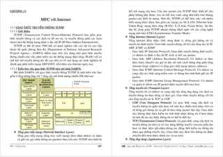 CHÖÔNG 13:                                                                                          keát noái maïng cuûa host. Caáu truùc packet cuûa TCP/IP ñöôïc thieát keá cho
                                                                                                    pheùp khoâng phuï thuoäc vaøo cô cheá truy xuaát cuõng nhö kieán truùc khung
                              MFC vôùi Internet                                                     packet cuûa thieát bò maïng. Nhôø ñoù, TCP/IP coù theå laøm vieäc vôùi nhieàu
                                                                                                    kieåu maïng khaùc nhau, bao goàm caùc maïng cuïc boä (LAN): Ethernet hoaëc
                                                                                                    Token Ring; maïng dieän roäng (WAN): X.25 hoaëc Frame Relay. Söï ñoäc
13.1 GIAO THÖÙC TRUYEÀN THOÂNG TCP/IP:
                                                                                                    laäp ñoù cuõng giuùp TCP/IP nhanh choùng thích nghi vôùi caùc coâng ngheä
13.1.1 Giôùi thieäu:
                                                                                                    maïng môùi nhö ATM (Asynchronous Transfer Mode).
    TCP/IP (Transmission Control Protocol/Internet Protocol) bao goàm giao
                                                                                                    Taàng Internet (Internet Layer):
thöùc truyeàn thoâng vaø caùc dòch vuï hoã trôï taùc vuï truyeàn thoâng giöõa caùc traïm
                                                                                                    Taàng internet ñaûm nhaän chöùc naêng ñònh vò, ñoùng goùi thoâng tin vaø
(host) treân heä thoáng maïng ñònh vò ñòa chæ IP (IP Host Address Internetwork).
                                                                                                    truyeàn tin ñònh tuyeán. Giao thöùc truyeàn thoâng coát loõi cuûa taàng naøy laø IP,
    TCP/IP ra ñôøi töø naêm 1969 bôûi cô quan nghieân cöùu caùc döï aùn cao caáp
                                                                                                    ARP, ICMP, vaø IGMP.
thuoäc boä quoác phoøng Hoa Kyø (Department of Defence Advanced Research
                                                                                                    - Giao thöùc IP (Internet Protocol): Giao thöùc truyeàn thoâng ñònh tuyeán;
Projects Agency - DARPA) nhaèm muïc tieâu xaây döïng moät giao thöùc truyeàn
                                                                                                        coù nhieäm vuï ñònh vò ñòa chæ IP, taùch vaø keát caùc packet.
thoâng chuaån cho vieäc phaùt trieån caùc heä thoáng maïng dieän roäng (WAN) vôùi cô
                                                                                                    - Giao thöùc ARP (Address Resolution Protocol): Coù nhieäm vuï thöïc
cheá keát noái truyeàn thoâng toác ñoä cao treân cô sôû vaän duïng caùc kinh nghieäm töø
                                                                                                        hieän hoaùn chuyeån caùc giaù trò ñòa chæ moät caùch töông öùng giöõa taàng
thaønh quaû phaùt trieån maïng ARPANET, tieàn thaân cuûa Internet ngaøy nay.
                                                                                                        internet (logic address) vaø taàng giao tieáp maïng (physic address).
13.1.2 Kieán truùc cuûa giao thöùc TCP/IP treân moâ hình DARPA:                                     - Giao thöùc ICMP (Internet Control Message Protocol): Coù nhieäm vuï
   Moâ hình DARPA vôùi giao thöùc truyeàn thoâng TCP/IP laø moät kieán truùc bao                        cung caáp caùc chöùc naêng kieåm soaùt vaø thoâng baùo tình hình göûi caùc IP
goàm 4 taàng töông öùng vôùi 7 taàng cuûa moâ hình maïng chuaån OSI nhö sau:                            packet.
                                                                                                    - Giao thöùc IGMP (Internet Group Management Protocol): Coù nhieäm
                                                                                                        vuï quaûn lyù nhoùm caùc IP packet ñöôïc truyeàn ñeán moïi host.
                                                                                                    Taàng truyeàn taûi (Transport Layer):
                                                                                                    Taàng truyeàn taûi coù nhieäm vuï cung caáp cho taàng öùng duïng caùc dòch vuï
                                                                                                    truyeàn thoâng tin theo doøng vaø theo goùi. Giao thöùc truyeàn thoâng coát loõi
                                                                                                    cuûa taàng truyeàn taûi laø TCP vaø UDP.
                                                                                                    - UDP (User Datagram Protocol): Laø giao thöùc cung caáp dòch vuï
                                                                                                        truyeàn thoâng tin giöõa moät host vôùi moät hay nhieàu host khaùc treân cô
                                                                                                        sôû ñoùng goùi thoâng tin vaø göûi ñi theo töøng packet ñoäc laäp. Giao thöùc
                                                                                                        naøy khoâng thöïc hieän kieåm tra tình hình nhaän thoâng tin ôû host nhaän
                                                                                                        tin neân ñoä tin caäy thaáp, thoâng tin coù theå bò thaát laïc.
                                                                                                    - TCP (Transmission Control Protocol): Laø giao thöùc cung caáp dòch vuï
                                                                                                        truyeàn thoâng tin treân cô sôû xaây döïng ñöôøng truyeàn (stream) giöõa hai
                                                                                                        host vaø thöïc hieän göûi-nhaän thoâng tin, ñoàng thôøi kieåm tra thoâng tin
       Taàng giao tieáp maïng (Network Interface Layer):                                                nhaän qua ñöôøng truyeàn naøy. Giao thöùc naøy ñaûm baûo thoâng tin ñöôïc
       Taàng giao tieáp maïng (taàng truy xuaát maïng) ñaûm nhaän nhieäm vuï nhaän                      chuyeån ñeán host nhaän chính xaùc vaø an toaøn.
       vaø göûi caùc goùi chöùa thoâng tin (packet) theo caáu truùc TCP/IP treân thieát bò          Taàng öùng duïng (Application Layer):

MFC vôùi Internet                                                                     187    188 Laäp trình Windows vôùi MFC - Microsoft Visual C++ 6.0 - Leâ Ngoïc Thaïnh - lntmail@yahoo.com
 