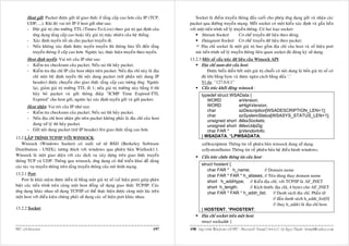Host göûi: Packet ñöôïc göûi töø giao thöùc ôû taàng caáp cao hôn cuûa IP (TCP,             Socket laø ñieåm truyeàn thoâng ñaàu cuoái cho pheùp öùng duïng göûi vaø nhaän caùc
       UDP, ...). Khi ñoù vai troø IP ôû host göûi nhö sau:                                    packet qua ñöôøng truyeàn maïng. Moãi socket coù moät kieåu xaùc ñònh vaø gaén lieàn
       - Ñaët giaù trò cho tröôøng TTL (Times-To-Live) theo giaù trò qui ñònh cuûa             vôùi moät tieán trình xöû lyù truyeàn thoâng. Coù hai loaïi socket:
         öùng duïng taàng caáp cao hoaëc laáy giaù trò maëc nhieân cuûa heä thoáng.                   Stream Socket:            Cô cheá truyeàn döõ lieäu theo doøng.
       - Xaùc ñònh tuyeán toái öu cho packet truyeàn ñi.                                              Datagram Socket: Cô cheá truyeàn döõ lieäu theo packet.
       - Neáu khoâng xaùc ñònh ñöôïc tuyeán truyeàn thì thoâng baùo loãi ñeán taàng                  Ñòa chæ socket laø moät giaù trò bao goàm ñòa chæ cuûa host vaø soá hieäu port
         truyeàn thoâng ôû caáp cao hôn. Ngöôïc laïi, thöïc hieän truyeàn theo tuyeán.             maø tieán trình xöû lyù truyeàn thoâng lieân quan socket ñaõ ñaêng kyù söû duïng.
       Host ñònh tuyeán: Vai troø cuûa IP nhö sau:                                             13.2.3 Moät soá caáu truùc döõ lieäu cuûa Winsock API:
       - Kieåm tra checksum cuûa packet. Neáu sai thì huûy packet.                                   Ñòa chæ num-dot cuûa host:
       - Kieåm tra ñòa chæ IP cuûa host nhaän treân packet. Neáu ñòa chæ naøy laø ñòa                    Ñöôïc bieåu dieãn bôûi moät giaù trò chuoãi coù noäi dung laø boán giaù trò soá coù
         chæ moät boä ñònh tuyeán thì noäi dung packet (tröø phaàn noäi dung IP                      ñoä lôùn baèng byte vaø ñöôïc ngaên caùch baèng daáu ‘.’
         header) ñöôïc chuyeån cho giao thöùc taàng caáp cao töông öùng. Ngöôïc                      Ví duï: "127.0.0.1"
         laïi, giaûm giaù trò tröôøng TTL ñi 1; neáu giaù trò tröôøng naøy baèng 0 thì               Caáu truùc khôûi ñoäng winsock :
         huûy boû packet vaø göûi thoâng ñieäp "ICMP Time Expired-TTL                                 typedef struct WSAData {
         Expired" cho host göûi, ngöôïc laïi xaùc ñònh tuyeán göûi vaø göûi packet.                      WORD           wVersion;
       Host nhaän: Vai troø cuûa IP nhö sau:                                                             WORD           wHighVersion;
       - Kieåm tra checksum cuûa packet. Neáu sai thì huûy packet.                                       char           szDescription[WSADESCRIPTION_LEN+1];
                                                                                                         char           szSystemStatus[WSASYS_STATUS_LEN+1];
       - Neáu ñòa chæ host nhaän ghi treân packet khoâng phaûi laø ñòa chæ cuûa host
                                                                                                         unsigned short iMaxSockets;
         ñang xöû lyù thì huûy packet.                                                                   unsigned short iMaxUdpDg;
       - Göûi noäi dung packet (tröø IP header) leân giao thöùc taàng cao hôn.                           char FAR *     lpVendorInfo;
13.2 LAÄP TRÌNH TCP/IP VÔÙI WINSOCK:                                                                  } WSADATA, *LPWSADATA;
    Winsock (Windows Socket) coù xuaát xöù töø BSD (Berkeley Software                                 szDescription: Thoâng tin veà phieân baûn winsock ñang söû duïng.
Distribution - UNIX), töông thích vôùi windows qua phieân baûn WinSock1.1.                            szSystemStatus: Thoâng tin veà phieân baûn heä ñieàu haønh windows.
Winsock laø moät giao dieän vôùi caùc dòch vuï xaây döïng treân giao thöùc truyeàn                    Caáu truùc chöùa thoâng tin cuûa host :
thoâng TCP vaø UDP. Thoâng qua winsock, öùng duïng coù theå trieån khai deã daøng
                                                                                                      struct hostent {
caùc taùc vuï truyeàn thoâng treân taàng truyeàn thoâng cuûa moâ hình maïng.
                                                                                                          char FAR * h_name;               // Domain name
13.2.1 Port:                                                                                              char FAR * FAR * h_aliases; // Teân duøng thay domain name
   Port laø khaùi nieäm ñöôïc dieãn taû baèng moät giaù trò soá (soá hieäu port) giuùp phaân              short h_addrtype; // Kieåu ñòa chæ, vôùi TCP/IP laø AF_INET
bieät caùc tieán trình treân cuøng moät host ñoàng söû duïng giao thöùc TCP/IP. Caùc                      short h_length;         // Kích thöôùc ñòa chæ, 4 bytes cho AF_INET
öùng duïng khaùc nhau söû duïng TCP/IP coù theå thöïc hieän ñöôïc cuøng moät luùc treân                   char FAR * FAR * h_addr_list;         // Danh saùch ñòa chæ. Phaàn töû
moät host vôùi ñieàu kieän chuùng phaûi söû duïng caùc soá hieäu port khaùc nhau.                                                               // ñaàu danh saùch h_addr_list[0]
                                                                                                                                                // (hay h_addr) laø ñòa chæ host.
13.2.2 Socket:                                                                                        } HOSTENT, *PHOSTENT;
                                                                                                      Ñòa chæ socket treân moät host:
                                                                                                      struct sockaddr {
MFC vôùi Internet                                                                       197    198 Laäp trình Windows vôùi MFC - Microsoft Visual C++ 6.0 - Leâ Ngoïc Thaïnh - lntmail@yahoo.com
 