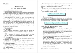 PHUÏ LUÏC A:                                                                                            Haønh vi laø khaû naêng öùng xöû cuûa ñoái töôïng vôùi moâi tröôøng xung quanh, noù
                                                                                                    taùc ñoäng vaø thay ñoåi thuoäc tính cuûa baûn thaân ñoái töôïng vaø caùc ñoái tuôïng lieân
                                Moät soá vaán ñeà                                                   quan. Haønh vi theå hieän maët hoaït ñoäng cuûa ñoái töôïng.
                                                                                                    Ví duï:
                         laäp trình höôùng ñoái töôïng                                                  Hoaït ñoäng soáng cuûa con ngöôøi laø quaù trình vaän ñoäng thay ñoåi baûn thaân con
                                                                                                    ngöôøi vaø taùc ñoäng (cuõng nhö bò taùc ñoäng) ñeán moâi tröôøng xung quanh.
A.1 LAÄP TRÌNH HÖÔÙNG ÑOÁI TÖÔÏNG (OOP):                                                                Ta coù moâ hình cuûa ñoái töôïng nhö sau:
    Laäp trình höôùng ñoái töôïng (Object-Oriented Programming) laø phöông phaùp
laäp trình giaûi quyeát baøi toaùn döïa treân söï phoái hôïp caùc ñoái töôïng khaùch quan                                        Ñoái töôïng = Thuoäc tính + Haønh vi
trong khoâng gian baøi toaùn. Caùc ñoái töôïng naøy hoaït ñoäng vaø töông taùc laãn nhau
ñeå ñöa baøi toaùn veà traïng thaùi mong muoán.
                                                                                                    A.2.5 Chöông trình (Program):
    Phöông phaùp tieáp caän naøy cho pheùp taùch khoâng gian baøi toaùn thaønh caùc
                                                                                                        Döôùi goùc ñoä OOP, chöông trình laø chuoãi thao taùc phoái hôïp cuûa moät hay
taäp hôïp nhieàu ñoái töôïng, caùc ñoái töôïng coù tính ñoäc laäp töông ñoái vôùi nhau. Do
                                                                                                    nhieàu ñoái töôïng nhaèm ñaït ñeán moät keát cuïc mong muoán. Caùc thao taùc naøy cuûa
ñoù, töø moät coâng vieäc lôùn phöùc taïp ta coù theå phaân chia thaønh nhieàu coâng vieäc
                                                                                                    caùc ñoái töôïng phaûi ñöôïc daøn döïng tröôùc, ta coù theå goïi ñoù laø kòch baûn.
nhoû ñôn giaûn vaø deã thöïc hieän hôn, ñoàng thôøi vieäc ñieàu chænh boå sung tính
naêng cho moãi ñoái töôïng cuõng khoâng aûnh höôûng ñeán hoaït ñoäng cuûa caùc ñoái                                   Chöông trình = Taäp hôïp caùc ñoái töôïng + Kòch baûn
töôïng khaùc. Nhôø ñoù, khi coù nhu caàu phaùt trieån baøi toaùn thì ta khoâng phaûi xaây
döïng laïi töø ñaàu maø coù theå döïa treân nhöõng noäi dung ñaõ coù. Ñaây chính laø moät
öu ñieåm lôùn so vôùi laäp trình caáu truùc.                                                        A.3 ÑAËC ÑIEÅM LAÄP TRÌNH HÖÔÙNG ÑOÁI TÖÔÏNG:
A.2 CAÙC KHAÙI NIEÄM:                                                                                  - Tính khaùch quan (Objective):
A.2.1 Lôùp (Class):                                                                                      Moät lôùp ñoái töôïng hình thaønh laø xuaát phaùt töø moät chuû theå khaùch quan
   Lôùp laø moät taäp hôïp caùc ñoái töôïng coù cuøng moät soá tính chaát khaûo saùt. Caùc               vôùi nhöõng thuoäc tính vaø haønh vi theå hieän baûn chaát vaø chöùc naêng cuûa noù.
tính chaát naøy coù theå laø traïng thaùi (thuoäc tính) hay hoaït ñoäng cuûa ñoái töôïng.                Kòch baûn cuûa chöông trình vaän duïng nhöõng yeâu toá khaùch quan naøy moät
   Ví duï:                                                                                               caùch hôïp lyù ñeå ñaït ñöôïc muïc ñích cuûa chöông trình.
   Lôùp caù laø taäp hôïp bao goàm nhöõng ñoäng vaät coù cuøng ñaëc ñieåm: vaây, mang,                 - Tính ñoùng goùi (Encapsulation):
   maùu laïnh vaø coù caùc haønh vi: soáng döôùi nöôùc, thôû baèng mang, ñeû tröùng.                     Vieäc bao haøm caùc thuoäc tính vaø haønh vi trong ñoái töôïng giuùp ñoái töôïng
                                                                                                         coù theå hoaït ñoäng phoái hôïp trong ñoäc laäp vôùi caùc lôùp ñoái töôïng khaùc.
A.2.2 Ñoái töôïng (Object):                                                                            - Tính keá thöøa (Inheritance):
    Ñoái töôïng laø moät theå hieän cuï theå cuûa lôùp. Moät ñoái töôïng thuoäc lôùp naøo seõ            Vieäc ñònh nghóa moät lôùp ñoái töôïng döïa treân caùc lôùp ñoái töôïng ñaõ coù goïi
coù nhöõng thuoäc tính, haønh vi cuûa lôùp ñoù.                                                          laø söï keá thöøa. Caùc lôùp ñaõ coù goïi laø lôùp cô sôû (based class), lôùp ñöôïc
    Söï khaùc nhau veà caùch theå hieän thuoäc tính, haønh vi cuûa ñoái töôïng laø cô sôû                ñònh nghóa goïi laø lôùp keá thöøa (derived class). Beân caïnh vieäc keá thöøa,
phaân bieät ñoái töôïng vôùi caùc ñoái töôïng khaùc trong cuøng moät lôùp.                               lôùp keá thöøa coù theå ñöôïc boå sung nhöõng haønh vi vaø thuoäc tính caàn thieát
A.2.3 Thuoäc tính (Attribute):                                                                           ñeå phuïc vuï cho nhu caàu môùi phaùt sinh. Cô cheá ñoù ñaõ taïo söï phaùt trieån
    Thuoäc tính laø giaù trò phaûn aùnh traïng thaùi cuûa ñoái töôïng taïi moät thôøi ñieåm              cho öùng duïng maø ñoái töôïng tham gia.
xaùc ñònh, giuùp theå hieän ñoái töôïng. Ñoái töôïng coù moät hoaëc nhieàu thuoäc tính.                - Tính ña hình (Polymorphism):
A.2.4 Haønh vi (Method):
234 Laäp trình Windows vôùi MFC - Microsoft Visual C++ 6.0 - Leâ Ngoïc Thaïnh - lntmail@yahoo.com   Phuï luïc A: Moät soá vaán ñeà laäp trình höôùng ñoái töôïng                          235
 