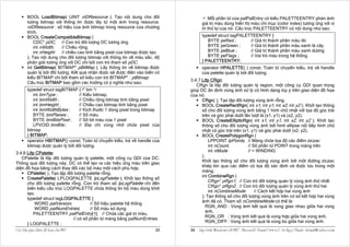 BOOL LoadBitmap( UINT nIDResource ); Tạo nội dung cho đối                       Mỗi phần tử của palPalEntry có kiểu PALETTEENTRY phản ánh
        tượng bitmap với thông tin được lấy từ một ảnh trong resource.              giá trị màu dùng hiển thị màu chỉ mục (color index) tương ứng với vị
        nIDResource : số hiệu của ảnh bitmap trong resource của chương              trí thứ tự của nó. Cấu trúc PALETTEENTRY có nội dung như sau:
        trình.
        BOOL CreateCompatibleBitmap (                                               typedef struct tagPALETTEENTRY {
            CDC* pDC, // Con trỏ đối tượng DC tương ứng                                BYTE peRed ;        // Giá trị thành phần màu đỏ
            int nWidth,   // Chiều rộng,                                               BYTE peGreen ;      // Giá trị thành phần màu xanh lá cây
            int nHeight   // chiều cao tính bằng pixel của bitmap được tạo.            BYTE peBlue ;       // Giá trị thành phần màu xanh dương
        ); Tạo nội dung cho đối tượng bitmap với thông tin về màu sắc, độ              BYTE peFlags ;      // Vai trò màu trong hệ thống.
        phân giải tương ứng với DC chỉ bởi con trỏ tham số pDC.                     } PALETTEENTRY;
        int GetBitmap( BITMAP* pBitMap ); Lấy thông tin về bitmap được              operator HPALETTE( ) const; Toán tử chuyển kiểu, trả về handle
        quản lý bởi đối tượng. Kết quả nhận được sẽ được điền vào biến có           của palette quản lý bởi đối tượng.
        kiểu BITMAP chỉ bởi tham số kiểu con trỏ BITMAP* : pBitmap.
                                                                              3.4.7 Lớp CRgn:
        Cấu trúc BITMAP bao gồm các trường có ý nghĩa như sau:
                                                                                 CRgn là lớp đối tượng quản lý region, một công cụ GDI quan trọng
        typedef struct tagBITMAP { /* bm */                                   giúp DC ấn định vùng ảnh xử lý có hình dạng tùy ý trên giao diện đồ họa
           int bmType ;          // Kiểu bitmap,                              của nó.
           int bmWidth ;         // Chiều rộng bitmap tính bằng pixel               CRgn( ); Tạo lập đối tượng vùng ảnh rỗng.
           int bmHeight ;        // Chiều cao bitmap tính bằng pixel                BOOL CreateRectRgn( int x1, int y1, int x2, int y2 ); Khởi tạo thông
           int bmWidthBytes ;    // Kích thước 1 dòng pixel trong bitmap            số cho đối tượng vùng ảnh bằng 1 hình chữ nhật với tọa độ góc trái
           BYTE bmPlanes ;       // Số màu.                                         trên và góc phải dưới lần lượt là (x1, y1) và (x2, y2).
           BYTE bmBitsPixel ;    // Số bit màu của 1 pixel                          BOOL CreateEllipticRgn( int x1, int y1, int x2, int y2 ); Khởi tạo
           LPVOID bmBits ;       // Ðịa chỉ vùng nhớ chứa pixel của                 thông số cho đối tượng vùng ảnh bởi hình ellipse nội tiếp hình chữ
        bitmap                                                                      nhật có góc trái trên (x1, y1) và góc phải dưới (x2, y2).
        } BITMAP;                                                                   BOOL CreatePolygonRgn (
        operator HBITMAP() const; Toán tử chuyển kiểu, trả về handle của                LPPOINT lpPoints, // Mảng chứa tọa độ các điểm ziczac
        bitmap được quản lý bởi đối tượng.                                              int nCount,          // Số phần tử POINT trong mảng trên
                                                                                        int nMode            // = WINDING
3.4.6 Lớp CPalette:
                                                                                    );
   CPalette là lớp đối tượng quản lý palette, một công cụ GDI của DC.
                                                                                    Khởi tạo thông số cho đối tượng vùng ảnh bởi một đường ziczac
Thông qua đối tượng này, DC có thể tạo ra các hiệu ứng màu trên giao
                                                                                    khép kín qua các điểm có tọa độ xác định và được lưu trong một
diện đồ họa bằng cách thay đổi các bộ màu một cách phù hợp.
                                                                                    mảng.
      CPalette( ); Tạo lập đối tượng palette rỗng.
                                                                                    int CombineRgn (
      CreatePalette( LPLOGPALETTE lpLogPalette ); Khởi tạo thông số
                                                                                        CRgn* pRgn1, // Con trỏ đối tượng quản lý vùng ảnh thứ nhất
      cho đối tượng palette rỗng. Con trỏ tham số lpLogPalette chỉ đến
                                                                                        CRgn* pRgn2, // Con trỏ đối tượng quản lý vùng ảnh thứ hai
      biến kiểu cấu trúc LOGPALETTE chứa thông tin bộ màu dùng khởi
                                                                                        int nCombineMode         // Cách kết hợp hai vùng ảnh
      tạo.
                                                                                    ); Tạo thông số cho đối tượng vùng ảnh trên cơ sở kết hợp hai vùng
      typedef struct tagLOGPALETTE {
                                                                                    ảnh đã có. Tham số nCombineMode có thể là:
          WORD palVersion;              // Số hiệu palette hệ thống
                                                                                       RGN_AND : Vùng ảnh kết quả là vùng giao nhau giữa hai vùng
          WORD palNumEntries;           // Số màu sử dụng
                                                                                       ảnh.
         PALETTEENTRY palPalEntry[1]; // Chứa các giá trị màu,
                                                                                       RGN_OR : Vùng ảnh kết quả là vùng hợp giữa hai vùng ảnh.
                              // có số phần tử mảng bằng palNumEntries
                                                                                       RGN_DIFF : Vùng ảnh kết quả là vùng bù giữa hai vùng ảnh.
      } LOGPALETTE ;
Caùc lôùp giao dieän ñoà hoïa cuûa MFC                                  33    34   Laäp trình Windows vôùi MFC - Microsoft Visual C++ 6.0 - Leâ Ngoïc Thaïnh - lntmail@yahoo.com
 