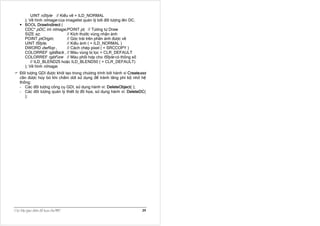 UINT nStyle // Kiểu vẽ = ILD_NORMAL
        ); Vẽ hình nImage của imagelist quản lý bởi đối tượng lên DC.
        BOOL DrawIndirect (
        CDC* pDC, int nImage,POINT pt, // Tương tự Draw
        SIZE sz,               // Kích thước vùng nhận ảnh
        POINT ptOrigin,        // Góc trái trên phần ảnh được vẽ
        UINT fStyle,           // Kiểu ảnh ( = ILD_NORMAL )
        DWORD dwRop ,          // Cách chép pixel ( = SRCCOPY )
        COLORREF rgbBack , // Màu vùng bị lọc = CLR_DEFAULT
        COLORREF rgbFore // Màu phối hợp cho fStyle có thông số
            // ILD_BLEND25 hoặc ILD_BLEND50 ( = CLR_DEFAULT)
        ); Vẽ hình nImage.
    Ðối tượng GDI được khởi tạo trong chương trình bởi hành vi Createxxx
    cần được hủy bỏ khi chấm dứt sử dụng để tránh lãng phí bộ nhớ hệ
    thống:
    - Các đối tượng công cụ GDI, sử dụng hành vi: DeleteObject( );
    - Các đối tượng quản lý thiết bị đồ họa, sử dụng hành vi: DeleteDC(
       );




Caùc lôùp giao dieän ñoà hoïa cuûa MFC                                  39
 