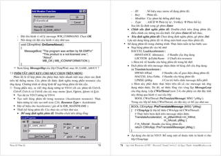 - ID          : Soá hieäu muïc menu söû duïng phím taét.
                                                                                                  - Key         : Phím taét.
                                                                                                  - Modifier : Caùc phím heä thoáng phoái hôïp.
                                                                                                  - Type        : ASCII Phím kyù töï ; VirtKey Phím baát kyø.
                                                                                                  Sau khi aán ñònh xong goõ phím Enter.
                                                                                              • Chænh söûa ñònh nghóa phím taét: Double-click treân doøng phím taét,
                                                                                                  ñieàu chænh caùc thoâng tin caàn thieát. Goõ phím Enter ñeå keát thuùc.
       - Ñaët teân haønh vi xöû lyù message WM_COMMAND. Choïn OK.                             • Xoùa ñònh nghóa phím taét: Choïn doøng ñònh nghóa phím, goõ phím Del.
       - Noäi dung caøi ñaët cuûa haønh vi naøy nhö sau:                                      Löu noäi dung baûng phím taét vaø ñoùng maøn hình soaïn thaûo phím taét.
         void CEmpWnd::OnGameAbout()                                                          Söû duïng phím taét trong chöông trình: Thöïc hieän tuaàn töï hai böôùc sau:
         {                                                                                    • Naïp baûng phím taét vaøo boä nhôù:
            MessageBox( "The program was written by Mr.EMPn"                                     HACCEL LoadAccelerators (
                         "This product is a not-licensed one.",                                       HINSTANCE hInstance, // Handle cuûa öùng duïng
                         "About",                                                                     LPCTSTR lpTableName // Chuoãi teân resource
                         MB_OK | MB_ICONINFORMATION );                                            ); Haøm traû veà handle cuûa baûng phím taét trong boä nhôù.
         }
                                                                                              • Dòch phím taét treân message nhaän ñöôïc töø haøng chôø cuûa öùng duïng:
       Xem baûng MessageMap cuûa lôùp CEmpWnd, muïc ID_GAME_ABOUT ?                               int TranslateAccelerator (
7.5 PHÍM TAÉT (HOT KEY) CHO MUÏC CHOÏN TREÂN MENU:                                                    HWND hWnd,                // Handle cöûa soå giao dieän duøng phím taét
    Phím taét laø toå hôïp phím cho pheùp thöïc hieän nhanh moät muïc choïn xaùc ñònh                 HACCEL hAccTable, // Handle cuûa baûng phím taét
treân heä thoáng menu. Caùc phím taét ñöôïc ñònh nghóa trong phaàn resource cuûa                      LPMSG lpMsg               // Con troû bieán chöùa message ñieàu phoái
öùng duïng. Chöông trình seõ duøng leänh ñeå naïp baûng phím taét khi caàn.                       ); Haøm naøy phaûi ñöôïc thöïc hieän treân taát caû caùc message maø öùng
    Trong phaàn naøy, ta vieát öùng duïng töông töï VD14 vôùi caùc phím taét Ctrl+S,              duïng nhaän ñöôïc. Do ñoù, noù ñöôïc loàng vaøo voøng laëp MessageLoop
    Ctrl+P, Ctrl+A vaø Ctrl+E cho caùc muïc menu: Start, Option, About vaø Exit.                  cuûa öùng duïng. Lôùp CWinThread (xem 2.4) cho pheùp caøi ñaët ñaëc tính
       Taïo döï aùn VD15 töông töï VD14.                                                          naøy thoâng qua haønh vi sau cuûa lôùp:
       Taïo môùi baûng phím taét trong resource (Accelerator resource): Thöïc                         BOOL CWinThread::PreTranslateMessage( MSG *pMsg );
       hieän töông töï vieäc taïo môùi icon (2.8). Resource Type = Accelerator.                   Trong caùc lôùp keá thöøa CWinThread, caøi ñaët naøy coù boá cuïc nhö sau:
       Ñaët soá hieäu cho Accelerator ( giaû söû laø IDR_MAINFRAME ).                             BOOL CEmpApp::PreTranslateMessage (MSG *pMsg)
       Thieát keá baûng phím taét. Caùc thao taùc cô baûn nhö sau:                                { // CEmpApp laø lôùp keá thöøa CWinApp (töø CWinThread)
       • Boå sung ñònh nghóa phím taét: Double-click treân doøng roãng:                             // Thöïc hieän haøm dòch treân message nhaän ñöôïc.
                                                                                                    TranslateAccelerator( m_pMainWnd->m_hWnd,
                                                                                                                                m_hAccel, pMsg );
                                                                                                    // m_hAccel : Handle cuûa baûng phím taét.
                                                                                                    return CWinApp::PreTranslateMessage( pMsg );
                                                                                                  }
                                                                                              • AÙp duïng cho döï aùn VD15: Boå sung moät soá thuoäc tính vaø haønh vi cho
                                                                                                lôùp CEmpApp:

Menu & Phím taét                                                                  73    74   Laäp trình Windows vôùi MFC - Microsoft Visual C++ 6.0 - Leâ Ngoïc Thaïnh - lntmail@yahoo.com
 