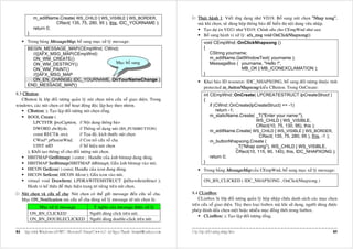 m_editName.Create( WS_CHILD | WS_VISIBLE | WS_BORDER,                                        Thöïc haønh 1: Vieát öùng duïng nhö VD19. Boå sung nuùt choïn "Nhap xong",
                       CRect( 135, 75, 280, 95 ), this, IDC_YOURNAME );                                   maø khi choïn, seõ duøng hoäp thoâng baùo ñeå hieån thò noäi dung vöøa nhaäp.
             return 0;                                                                                       Taïo döï aùn VD21 nhö VD19. Chænh söûa cho CEmpWnd nhö sau:
        }                                                                                                    Boå sung haønh vi xöû lyù: afx_msg void OnClickNhapxong()
        Trong baûng MessageMap, boå sung muïc xöû lyù message:                                                 void CEmpWnd::OnClickNhapxong ()
        BEGIN_MESSAGE_MAP(CEmpWnd, CWnd)                                                                       {
          //{{AFX_MSG_MAP(CEmpWnd)                                                                                CString yourname;
          ON_WM_CREATE()                                                                                          m_editName.GetWindowText( yourname );
          ON_WM_DESTROY()              Muïc boå sung                                                              MessageBox ( yourname, "Hello !",
          ON_WM_PAINT()                                                                                                         MB_OK | MB_ICONEXCLAMATION );
          //}}AFX_MSG_MAP                                                                                      }
          ON_EN_CHANGE( IDC_YOURNAME, OnYourNameChange )                                                       Khai baùo ID resource: IDC_NHAPXONG, boå sung ñoái töôïng thuoäc tính
        END_MESSAGE_MAP()
                                                                                                               protected m_buttonNhapxong kieåu CButton. Trong OnCreate:
8.3 CButton:                                                                                                   int CEmpWnd::OnCreate( LPCREATESTRUCT lpCreateStruct )
   CButton laø lôùp ñoái töôïng quaûn lyù nuùt choïn treân cöûa soå giao dieän. Trong                          {
windows, caùc nuùt choïn coù theå hoaït ñoäng ñoäc laäp hay theo nhoùm.                                            if (CWnd::OnCreate(lpCreateStruct) == -1)
      CButton( ); Taïo laäp ñoái töôïng nuùt choïn roãng.                                                              return -1;
      BOOL Create (                                                                                                m_staticName.Create( _T("Enter your name:"),
          LPCTSTR lpszCaption, // Noäi dung thoâng baùo                                                                                    WS_CHILD | WS_VISIBLE,
                                                                                                                                           CRect(10, 75, 130, 95), this );
          DWORD dwStyle,               // Thoâng soá daïng nuùt (BS_PUSHBUTTON)
                                                                                                                   m_editName.Create( WS_CHILD | WS_VISIBLE | WS_BORDER,
          const RECT& rect,            // Toïa ñoä, kích thöôùc nuùt choïn                                                                   CRect( 135, 75, 280, 95 ), this, -1 );
          CWnd* pParentWnd,            // Con troû cöûa soå cha                                                    m_buttonNhapxong.Create (
          UINT nID                     // Soá hieäu nuùt choïn                                                                    _T("Nhap xong"), WS_CHILD | WS_VISIBLE,
      ); Khôûi taïo thoâng soá cho ñoái töôïng nuùt choïn.                                                                        CRect(10, 115, 90, 140), this, IDC_NHAPXONG );
      HBITMAP GetBitmap( ) const ; Handle cuûa aûnh bitmap ñang duøng.                                             return 0;
      HBITMAP SetBitmap(HBITMAP hBitmap); Gaén aûnh bitmap vaøo nuùt.                                          }
      HICON GetIcon( ) const; Handle cuûa icon ñang duøng.                                                     Trong baûng MessageMap cuûa CEmpWnd, boå sung muïc xöû lyù message:
      HICON SetIcon( HICON hIcon ); Gaén icon vaøo nuùt.
      virtual void DrawItem( LPDRAWITEMSTRUCT lpDrawItemStruct );                                              ON_BN_CLICKED ( IDC_NHAPXONG , OnClickNhapxong )
      Haønh vi keá thöøa ñeå thöïc hieän trang trí rieâng treân nuùt choïn.
     Nuùt choïn vaø cöûa soå cha: Nuùt choïn coù theå göûi message ñeán cöûa soå cha.                 8.4 CListBox:
     Muïc ON_Notification maø cöûa soå cha duøng xöû lyù message töø nuùt choïn laø:                      CListbox laø lôùp ñoái töôïng quaûn lyù hoäp nhaäp chöùa danh saùch caùc muïc choïn
                                                                                                      treân cöûa soå giao dieän. Tuøy theo loaïi listbox maø khi söû duïng, ngöôøi duøng ñöôïc
               Muïc xöû lyù message                YÙ nghóa cuûa message ñöôïc xöû lyù
                                                                                                      pheùp ñaùnh daáu choïn moät hoaëc nhieàu muïc ñoàng thôøi trong listbox.
            ON_BN_CLICKED                         Ngöôøi duøng click treân nuùt.
                                                                                                             CListBox( ); Taïo laäp ñoái töôïng roãng.
            ON_BN_DOUBLECLICKED                   Ngöôøi duøng double-click treân nuùt

84    Laäp trình Windows vôùi MFC - Microsoft Visual C++ 6.0 - Leâ Ngoïc Thaïnh - lntmail@yahoo.com   Caùc lôùp ñoái töôïng nhaäp lieäu                                                    85
 