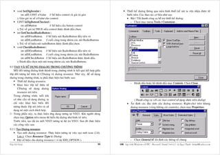 void SetDlgItemInt (                                                                      Thieát keá dialog thoâng qua maøn hình thieát keá maø ta vöøa nhaän ñöôïc töø
             int nID, UINT nValue // Soá hieäu control vaø giaù trò gaùn                           böôùc treân. Caùc thao taùc cô baûn nhö sau:
         ); Gaùn giaù trò soá nValue cho control.                                                  • Baät / Taét thanh coâng cuï hoã trôï thieát keá dialog:
         UINT IsDlgButtonChecked (                                                                    - Choïn muïc menu Tools / Customize...
             int nIDButton                  // Soá hieäu cuûa button control
         ); Traû veà giaù trò TRUE neáu control ñöôïc ñaùnh daáu choïn.
         int GetCheckedRadioButton (
             int nIDFirstButton, // Soá hieäu nuùt RadioButton ñaàu tieân vaø
             int nIDLastButton          // cuoái cuøng trong nhoùm caùc nuùt RadioButtons
         ); Traû veà soá hieäu nuùt radioButton ñöôïc ñaùnh daáu choïn.
         void CheckRadioButton (
             int nIDFirstButton, // Soá hieäu nuùt RadioButton ñaàu tieân vaø
             int nIDLastButton, // cuoái cuøng trong nhoùm caùc nuùt RadioButtons
             int nIDCheckButton // Soá hieäu nuùt RadioButton ñöôïc ñaùnh daáu.
         ); Ñaùnh daáu choïn moät nuùt trong nhoùm caùc nuùt RadioButtons.
9.3 TAÏO VAØ SÖÛ DUÏNG DIALOG TRONG CHÖÔNG TRÌNH:
    Moãi ñoái töôïng dialog hình thaønh trong chöông trình laø keát quaû keát hôïp giöõa
lôùp ñoái töôïng keá thöøa töø CDialog vaø dialog resource. Nhö vaäy, ñeå söû duïng
dialog trong chöông trình, ta phaûi thöïc hieän hai böôùc sau:
        Thieát keá dialog resource.
                                                                                                       - Ñaùnh daáu hoaëc boû ñaùnh daáu muïc Controls. Choïn Close.
        Khai baùo lôùp keá thöøa töø
        CDialog söû duïng dialog
        resource noùi treân.
    Trong chöông trình, moãi khi
    coù nhu caàu söû duïng dialog, ta                                                                   (Thanh coâng cuï vôùi caùc loaïi control söû duïng ñöôïc treân dialog)
    chæ vieäc khai baùo bieán ñoái                                                                 • AÁn ñònh caùc ñaëc tính cuûa dialog resource: Right-clict treân khung
    töôïng thuoäc lôùp noùi treân vaø söû                                                            dialog resource (vuøng khoâng caøi controls), choïn muïc Properties:
    duïng noù moät caùch thích hôïp.
    Trong phaàn naøy, ta thöïc hieän öùng duïng töông töï VD21. Khi ngöôøi duøng
    choïn muïc Option treân menu thì hieån thò dialog nhö hình veõ treân.
    Tröôùc tieân, taïo döï aùn môùi VD25 töông töï döï aùn VD21. Sau ñoù thöïc hieän
    caùc coâng vieäc sau:
9.3.1 Taïo Dialog resource:
       Taïo môùi dialog resource: Thöïc hieän töông töï vieäc taïo môùi icon (2.8).
       Löu yù: Choïn Resource Type laø Dialog.
       Ñaët soá hieäu cho dialog resource ( ví duï IDD_OPTION ).                                       - Choïn General ñeå aán ñònh caùc thoâng soá chung.
Hoäp hoäi thoaïi                                                                       99   100 Laäp trình Windows vôùi MFC - Microsoft Visual C++ 6.0 - Leâ Ngoïc Thaïnh - lntmail@yahoo.com
 