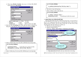 • Choïn trang Member Variables, choïn muïc coù soá hieäu IDC_NHAP.                      void CEmpDlg::OnDat()
           Sau ñoù choïn muïc Add Variable….                                                     {
                                                                                                    m_editNhap.SetWindowText( "Mr.Emp, Hello !" );
                                                                                                 }
                                                                                                 Bieân dòch vaø chaïy thöû öùng duïng.
                                                                                                 Haønh vi OnDat coù theå caøi ñaët nhö sau:
                                                                                                 void CEmpDlg::OnDat()
                                                                                                 {
                                                                                                    m_szNhap = "Mr.Emp, Hello !";
                                                                                                    UpdateData(FALSE);    // Caäp nhaät giaù trò bieán cho control
                                                                                                 }

                                                                                          9.7 KHAI THAÙC CAÙC TIEÄN ÍCH HOÃ TRÔÏ:
            - Meber variable name = m_szNhap : Teân bieán                                     ÖÙng duïng phaùt trieån trong VC coù theå deã daøng khai thaùc caùc tieän ích hoã trôï
            - Category                     = Value        : Loaïi bieán                   bôûi VC (VC Components) hoaëc bôûi caùc öùng duïng khaùc ñöôïc caøi ñaët trong heä
            - Variable type                = CString      : Kieåu cuûa bieán. Choïn OK.   thoáng (ActiveX Controls). Vieäc boå sung vaø khai thaùc caùc tieän ích naøy trong
         Khai baùo bieán m_editNhap kieåu CEdit. Bieán naøy ñöôïc söû duïng ñeå taùc      öùng duïng ñöôïc thöïc hieän thoâng qua caùc böôùc sau:
         ñoäng giaù trò hoäp nhaäp lieäu. Thöïc hieän nhö khai baùo bieán m_szNhap:              Môû döï aùn cuûa öùng duïng trong VC.
                                                                                                 Ñaêng kyù söû duïng tieän ích:
                                                                                                 Choïn muïc: Project / Add to Project / Components and Controls…




         Haønh vi OnXem öùng vôùi nuùt choïn IDC_XEM hieån thò noäi dung nhaäp:
         void CEmpDlg::OnXem()
         {
            UpdateData(TRUE);     // Caäp nhaät giaù trò control vaøo bieán
            MessageBox( m_szNhap, "Ban da nhap", MB_OK );
         }
         Haønh vi OnDat öùng vôùi nuùt choïn IDC_XEM ñaët giaù trò cho hoäp nhaäp:               • Choïn nhoùm tieän ích: Double-click muïc nhoùm tieän ích caàn duøng.

Hoäp hoäi thoaïi                                                                   111    112 Laäp trình Windows vôùi MFC - Microsoft Visual C++ 6.0 - Leâ Ngoïc Thaïnh - lntmail@yahoo.com
 