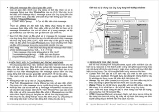 Ðiều phối message đến cửa sổ giao diện chính:                              Kiến trúc xử lý chung của ứng dụng trong môi trường windows
    Cửa sổ giao diện chính của ứng dụng có thể tiếp nhận và xử lý
    message thông qua hàm WindowProc của nó (1.6). Như vậy, ta có
    thể điều phối message lấy từ message queue của ứng dụng đến cho
    cửa sổ chính xử lý. Việc điều phối được thực hiện thông qua hàm sau:
    LRESULT DispatchMessage(
       CONST MSG *lpmsg;          // Con trỏ đến biến chứa message
    );
    Tham số lpMSG chỉ đến biến kiểu MSG chứa thông tin đặc tả
    message được điều phối. Hàm điều phối sẽ chờ đến khi hàm xử lý
    message WindowProc của cửa sổ chính xử lý xong messge, và lấy
    giá trị kết thúc của hàm này làm giá trị trả về của chính nó.
    Quá trình tiếp nhận và điều phối xử lý message từ message queue
    của ứng dụng được tiến hành liên tục cho đến khi nhận được message
    kết thúc ứng dụng (WM_QUIT). Quá trình này có tên gọi là vòng lặp
    nhận và điều phối message (MessageLoop). Ðoạn chương trình nhận
    và điều phối message trong ứng dụng được cài đặt như sau:
    MSG msg;           // biến chứa nội dung đặc tả message nhận được
    while( GetMessage( &msg, NULL, 0, 0 ) != 0 ) {
       // Nếu message nhận được không phải là WM_QUIT
       TranslateMessage(&msg); // Diễn dịch nếu là phím
       DispatchMessage(&msg); // Ðiều phối cho cửa sổ chính.
    }
1.8 KIẾN TRÚC XỬ LÝ CỦA ỨNG DỤNG TRONG WINDOWS:                            1.9 RESOURCE CỦA ỨNG DỤNG:
   Khi ứng dụng được thực hiện, windows tạo thêm một tiến trình cho thể       Ðối với một chương trình trong windows, ngoài phần mã lệnh của các
hiện mới của ứng dụng, đồng thời xây dựng một message queue dùng           hàm xử lý, resource là một thành phần không kém phần quan trọng chứa
riêng cho thể hiện này. Tiểu trình chính của tiến trình được tạo ra có     các nội dung hỗ trợ cho việc trang trí hoặc phục vụ cho một mục đích đặc
nhiệm vụ thực hiện MessageLoop trên message queue dành cho ứng             biệt của ứng dụng. Các nội dung phổ biến trong resource như sau:
dụng, đồng thời khởi tạo các giao diện và tiểu trình hỗ trợ (nếu cần).        Cursor: Ảnh nhỏ đặc tả vị trí làm việc của thiết bị liên quan như
   Các cách xử lý của tiểu trình chính khi nắm quyền điều khiển ứng           mouse, pen, trackball. Khi người dùng tác động lên những thiết bị này
dụng:                                                                         thì windows sử dụng cursor để phản ánh hiện tượng đó.
   Không thực hiện xử lý nào cả: Ứng dụng kết thúc.                           Bitmap: Tập ảnh điểm (pixels) của một ảnh. Các ảnh điểm này bố trí
   Thực hiện MessageLoop nhưng không tạo cửa sổ giao diện chính:              theo các dòng và phối hợp làm nên hình ảnh của đối tượng.
   Ứng dụng chờ nhận message nhưng người dùng không giao tác được.            Dialog: Thông tin mô tả khung giao diện với các đối tượng nhập liệu
   Khởi tạo một cửa sổ với hàm xử lý message WindowProc và chọn cửa           bên trong, là cơ sở để tạo ra các hộp hội thoại trong ứng dụng.
   sổ này làm cửa sổ giao diện chính: Hàm WindowProc của cửa sổ sẽ            Icon : Ảnh nhỏ được dùng để đặc tả chức năng của một đối tượng,
   tiếp nhận và xử lý message được điều phối từ MessageLoop của tiểu          ứng dụng hay một nội dung dữ liệu.
   trình chính. Người dùng có thể giao tác và kết thúc ứng dụng được.         HTML (Hypertext Markup Language): Ngôn ngữ dùng tạo ra những tài
   Như mục thứ ba, đồng thời tạo ra các tiểu trình phục vụ: Ứng dụng có       liệu dạng văn bản với những ký pháp và kỹ thuật định dạng mà trình
   khả năng tiếp nhận và thực hiện đồng thời nhiều yêu cầu xử lý.             duyệt tương ứng có thể thể hiện một cách xúc tích.

Moät soá khaùi nieäm laäp trình trong moâi tröôøng Windows             7   8    Laäp trình Windows vôùi MFC - Microsoft Visual C++ 6.0 - Leâ Ngoïc Thaïnh - lntmail@yahoo.com
 