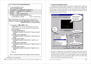 void CTaskbarIconDlg::OnIconRemove()                                                      12.4 ÖÙNG DUÏNG SCREEN SAVER:
          {                                                                                             ScreenSaver laø öùng duïng ñöôïc löu trong taäp tin chöông trình coù phaàn môû
              if ( !m_isIconShow ) return;                                                          roäng .SCR. Ñeå söû duïng öùng duïng ScreenSaver, ta cheùp taäp tin chöông trình
              NOTIFYICONDATA dt;                                                                    cuûa öùng duïng vaøo thö muïc heä thoáng, sau ñoù söû duïng chöùc naêng Desktop cuûa
              memset(&dt, 0, sizeof(NOTIFYICONDATA));
                                                                                                    Control Panel (Desktop Properties) caøi ñaët öùng duïng ScreenSaver cho heä
              dt.cbSize = sizeof(NOTIFYICONDATA);
              dt.uID           = 100;                                                               thoáng thoâng qua trang Screen Saver:
              dt.hWnd = this->GetSafeHwnd();
              if ( Shell_NotifyIcon( NIM_DELETE, &dt ) )
                   m_isIconShow = FALSE;                        // Xoùa icon thaønh coâng
          }
       - Haønh vi WindowProc xöû lyù thoâng tin nhaäp taùc ñoäng leân icon:
          LRESULT CTaskbarIconDlg::WindowProc(UINT message,
                                          WPARAM wParam, LPARAM lParam)
          {
              if ( message == WM_USER + 10 ) {
                   // WM_USER + 10 : soá hieäu messge ñaêng kyù cho icon.
                   // Xöû lyù caùc thao taùc baám nuùt chuoät (BT) cuûa ngöôøi duøng.
                   switch (lParam) {
                   case WM_MOUSEMOVE:
                       SetDlgItemText(IDC_ICON_INFO, "Mouse moves!");
                       break;
                   case WM_LBUTTONDOWN:
                       SetDlgItemText(IDC_ICON_INFO, "Left BT down !");
                       break;
                   case WM_LBUTTONUP:
                       SetDlgItemText(IDC_ICON_INFO, "Left BT up !");
                       break;
                   case WM_RBUTTONDOWN:
                       SetDlgItemText(IDC_ICON_INFO, "Right BT down !");
                       break;
                   case WM_RBUTTONUP:
                       SetDlgItemText(IDC_ICON_INFO, "Right BT up !");
                       break;
                   }                                                                                   Teân taäp tin chöông trình cuûa öùng duïng ScreenSaver ñöôïc duøng laøm teân
                   return 0;
                                                                                                       ScreenSaver trong danh saùch löïa choïn caùc ScreenSaver. Neáu ta khai baùo
              }
              return CDialog::WindowProc(message, wParam, lParam);                                     moät haèng chuoãi vôùi soá hieäu laø 1 trong StringTable resource cuûa öùng duïng
          }                                                                                            thì noäi dung haèng chuoãi naøy (khoâng ñöôïc nhieàu hôn 64 kyù töï) ñöôïc duøng
       Bieân dòch vaø chaïy öùng duïng.                                                                laøm teân ScreenSaver trong danh saùch noùi treân.

166 Laäp trình Windows vôùi MFC - Microsoft Visual C++ 6.0 - Leâ Ngoïc Thaïnh - lntmail@yahoo.com   Moät soá vaán ñeà trong Windows                                                 167
 