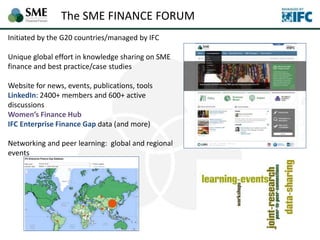 Initiated by the G20 countries/managed by IFC
Unique global effort in knowledge sharing on SME
finance and best practice/case studies
Website for news, events, publications, tools
LinkedIn: 2400+ members and 600+ active
discussions
Women’s Finance Hub
IFC Enterprise Finance Gap data (and more)
Networking and peer learning: global and regional
events
The SME FINANCE FORUM
 