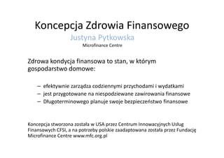 Koncepcja Zdrowia Finansowego
Zdrowa kondycja finansowa to stan, w którym
gospodarstwo domowe:
Justyna Pytkowska
Microfinance Centre
– efektywnie zarządza codziennymi przychodami i wydatkami
– jest przygotowane na niespodziewane zawirowania finansowe
– Długoterminowego planuje swoje bezpieczeństwo finansowe
Koncepcja stworzona została w USA przez Centrum Innowacyjnych Usług
Finansowych CFSI, a na potrzeby polskie zaadaptowana została przez Fundację
Microfinance Centre www.mfc.org.pl
 