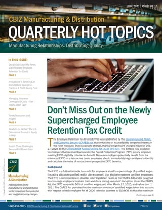 QUARTERLYHOT TOPICS
CBIZ Manufacturing & Distribution
Manufacturing Relationships. Distributing Quality.
CBIZ Manufacturing & Distribution
QUARTERLYHOT TOPICS
IN THIS ISSUE:
Helping clients in the
manufacturing and distribution
sectors maximize their potential
and navigate industry changes.
Manufacturing
& Distribution
JUNE 2021 | ISSUE NO. 10
PAGE 1
©
Copyright
2021.
CBIZ,
Inc.
NYSE
Listed:
CBZ.
All
rights
reserved.
(Continued on page 2)
T
he Employee Retention Tax Credit (ERTC) was established by the Coronavirus Aid, Relief,
and Economic Security (CARES) Act, but limitations on its availability tempered interest in
the relief measure. That is about to change, thanks to significant changes made on Dec.
27, 2020, by the Consolidated Appropriations Act, 2021 (the Act). The ERTC is now available
to employers that received loans under the Payroll Protection Program (PPP), so any employer
meeting ERTC eligibility criteria can benefit. Because employers potentially benefit from the
enhanced ERTC on a retroactive basis, employers should immediately begin analyses to identify
and calculate the value of retroactive or prospective ERTC benefits.
Background
The ERTC is a fully refundable tax credit for employers equal to a percentage of qualified wages
(including allocable qualified health plan expenses) that eligible employers pay their employees.
The ERTC is commonplace in disaster relief legislation (such as the CARES Act) and is designed
to encourage employers to retain their workforce during periods of disruption. Under the CARES
Act, the ERTC is equal to 50% of qualified wages paid after March 12, 2020, and before Jan. 1,
2021. The CARES Act provides that the maximum amount of qualified wages taken into account
with respect to each employee for all 2020 calendar quarters is $10,000, so that the maximum
Don’t Miss Out on the Newly
Supercharged Employee
Retention Tax Credit
1-800-ASK-CBIZ • CBIZ Manufacturing & Distribution National Practice @CBZ
CBIZ BizTipsVideos
Don’t Miss Out on the Newly
Supercharged Employee
Retention Tax Credit
PAGE 1
Innovations in Benefits Can
Manufacture Savings: a
Practical & Profit-Saving Pivot
PAGE 3
Managing Insurance
Coverages & Costs – Your
Hands Aren’t Tied!
PAGE 5
Timely Resources and
Insights
PAGE 6
Ready to Go Global? The U.S.
Commercial Service Is Ready
to Help
PAGE 7
Supply Chain Challenges
Become Full Blown Risks
PAGE 9
 